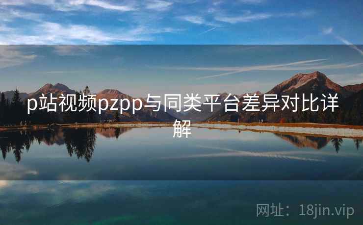 p站视频pzpp与同类平台差异对比详解