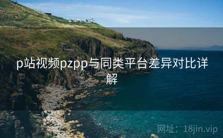 p站视频pzpp与同类平台差异对比详解